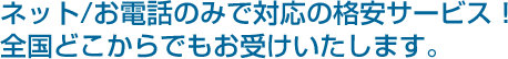 ネット/お電話のみで対応の格安サービス!全国どこからでもお受けいたします。